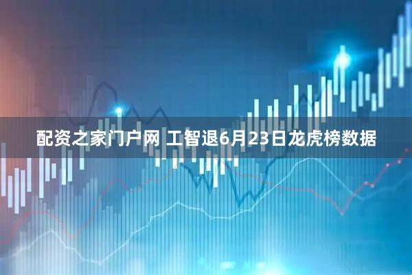 配资之家门户网 工智退6月23日龙虎榜数据
