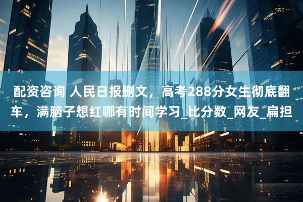 配资咨询 人民日报删文，高考288分女生彻底翻车，满脑子想红哪有时间学习_比分数_网友_扁担