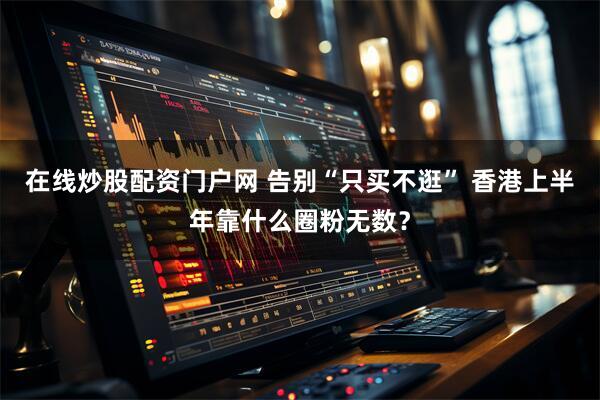 在线炒股配资门户网 告别“只买不逛” 香港上半年靠什么圈粉无数？