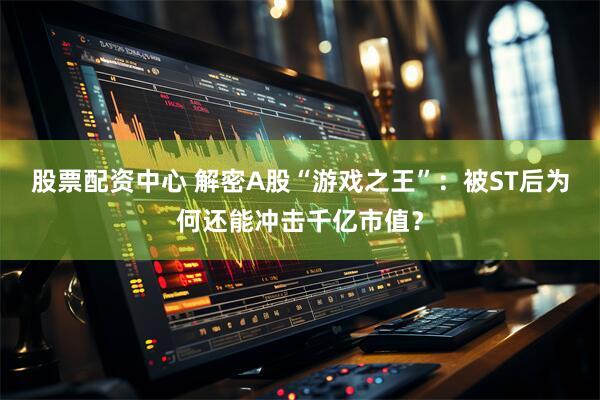股票配资中心 解密A股“游戏之王”：被ST后为何还能冲击千亿市值？