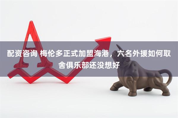 配资咨询 梅伦多正式加盟海港，六名外援如何取舍俱乐部还没想好