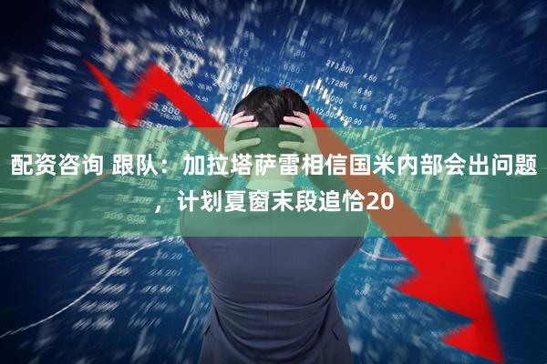 配资咨询 跟队：加拉塔萨雷相信国米内部会出问题，计划夏窗末段追恰20