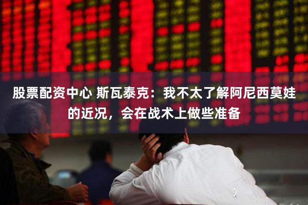 股票配资中心 斯瓦泰克：我不太了解阿尼西莫娃的近况，会在战术上做些准备
