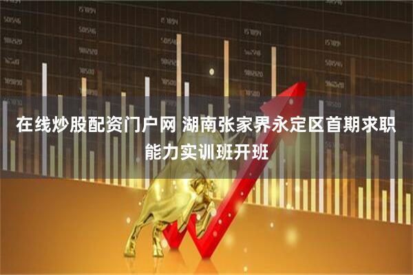 在线炒股配资门户网 湖南张家界永定区首期求职能力实训班开班
