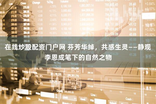 在线炒股配资门户网 芬芳华绰，共感生灵——静观李恩成笔下的自然之物