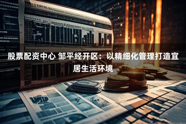 股票配资中心 邹平经开区：以精细化管理打造宜居生活环境