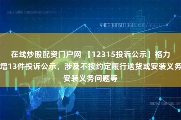 在线炒股配资门户网 【12315投诉公示】格力电器新增13件投诉公示，涉及不按约定履行送货或安装义务问题等