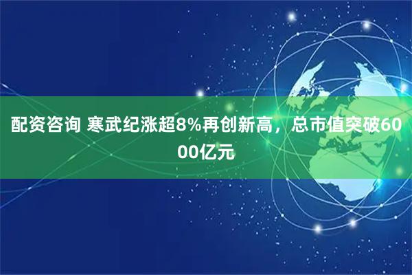 配资咨询 寒武纪涨超8%再创新高，总市值突破6000亿元