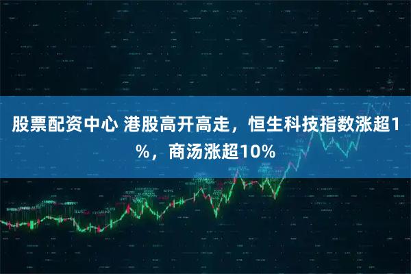 股票配资中心 港股高开高走，恒生科技指数涨超1%，商汤涨超10%