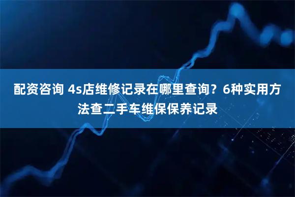 配资咨询 4s店维修记录在哪里查询？6种实用方法查二手车维保保养记录