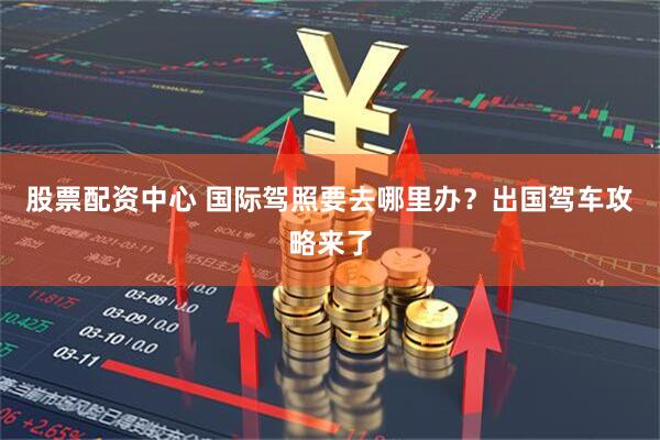 股票配资中心 国际驾照要去哪里办？出国驾车攻略来了