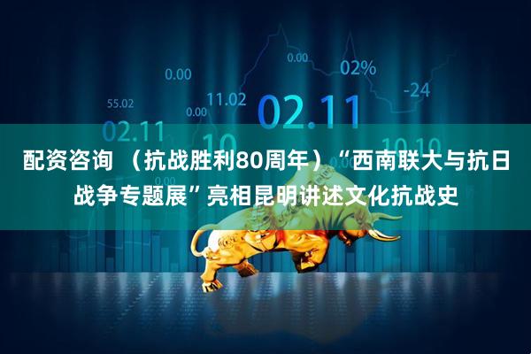 配资咨询 （抗战胜利80周年）“西南联大与抗日战争专题展”亮相昆明讲述文化抗战史