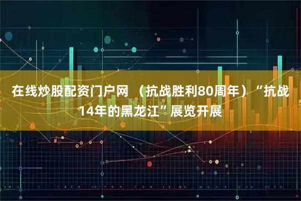 在线炒股配资门户网 （抗战胜利80周年）“抗战14年的黑龙江”展览开展
