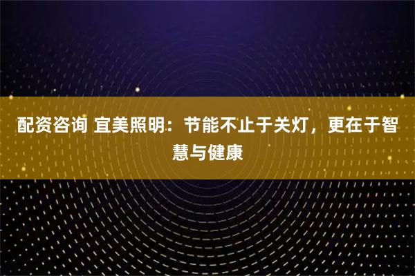 配资咨询 宜美照明：节能不止于关灯，更在于智慧与健康