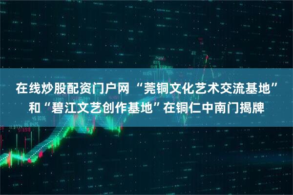 在线炒股配资门户网 “莞铜文化艺术交流基地”和“碧江文艺创作基地”在铜仁中南门揭牌
