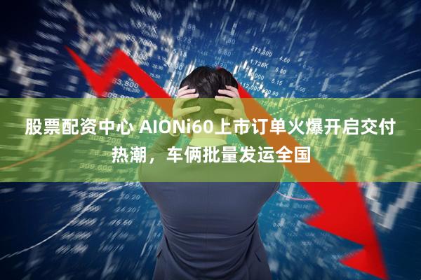 股票配资中心 AIONi60上市订单火爆开启交付热潮，车俩批量发运全国