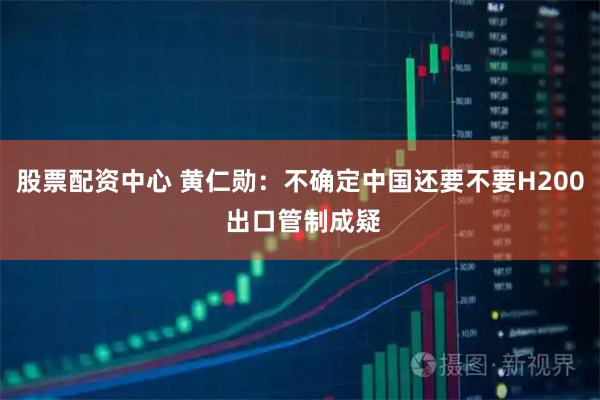 股票配资中心 黄仁勋：不确定中国还要不要H200 出口管制成疑