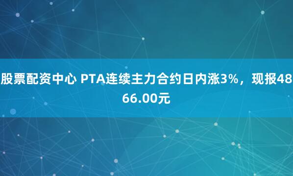股票配资中心 PTA连续主力合约日内涨3%，现报4866.00元