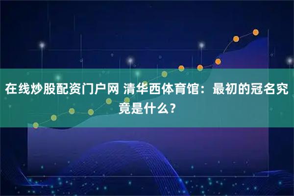 在线炒股配资门户网 清华西体育馆：最初的冠名究竟是什么？