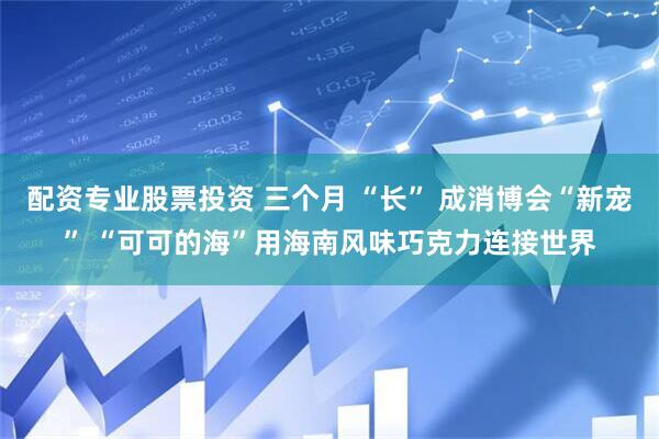 配资专业股票投资 三个月 “长” 成消博会“新宠” “可可的海”用海南风味巧克力连接世界